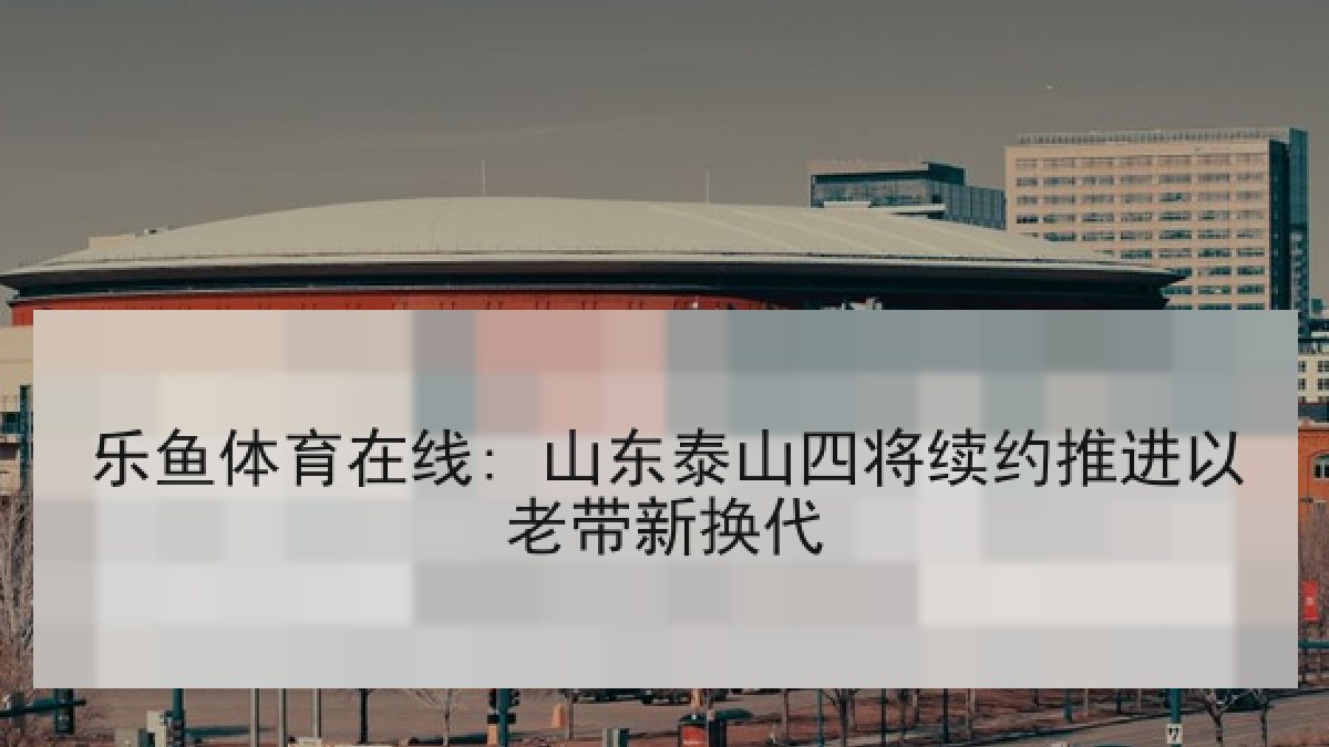 乐鱼体育在线: 山东泰山四将续约推进以老带新换代