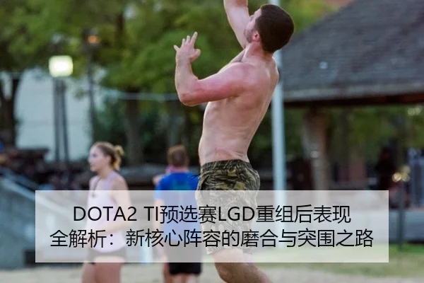 DOTA2 TI预选赛LGD重组后表现全解析：新核心阵容的磨合与突围之路