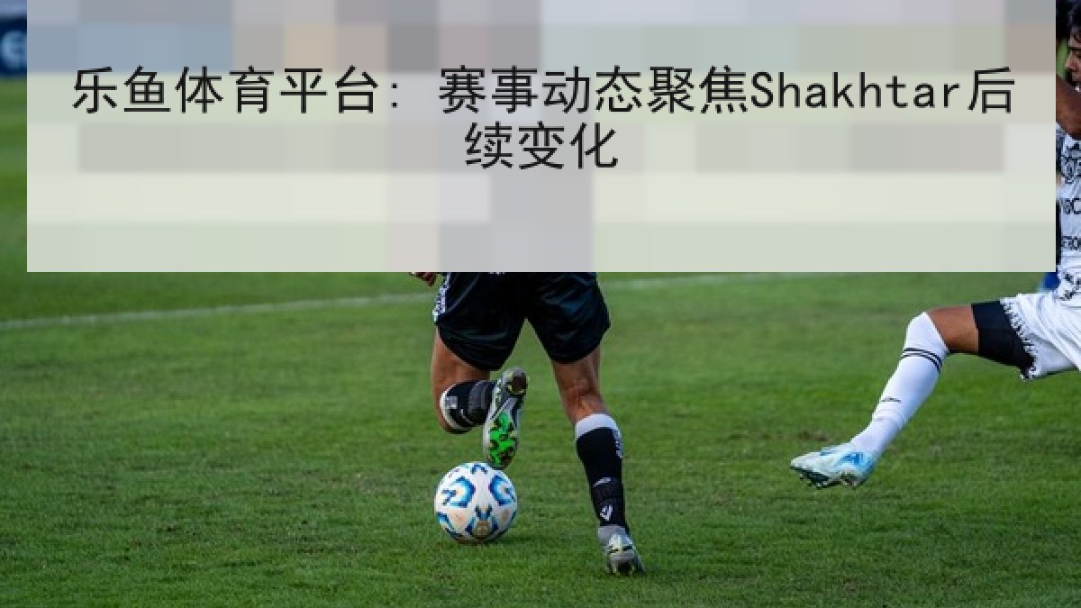 乐鱼体育平台: 赛事动态聚焦Shakhtar后续变化