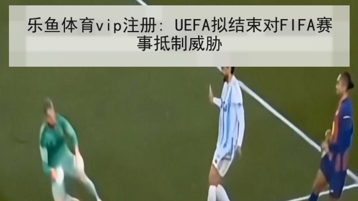 乐鱼体育vip注册: UEFA拟结束对FIFA赛事抵制威胁 乐鱼体育vip注册: UEFA拟结束对FIFA赛事抵制威胁
