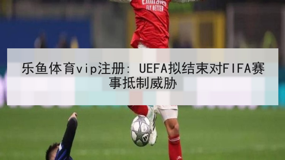 乐鱼体育vip注册: UEFA拟结束对FIFA赛事抵制威胁 乐鱼体育vip注册: UEFA拟结束对FIFA赛事抵制威胁