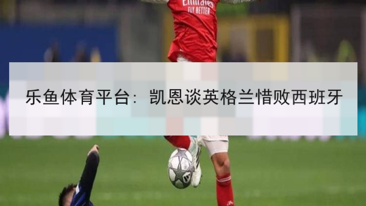 乐鱼体育平台: 凯恩谈英格兰惜败西班牙